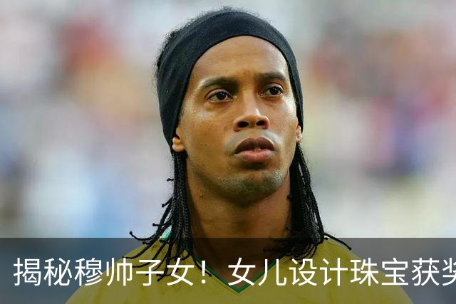 揭秘穆帅子女！女儿设计珠宝获奖 21岁儿子当教练